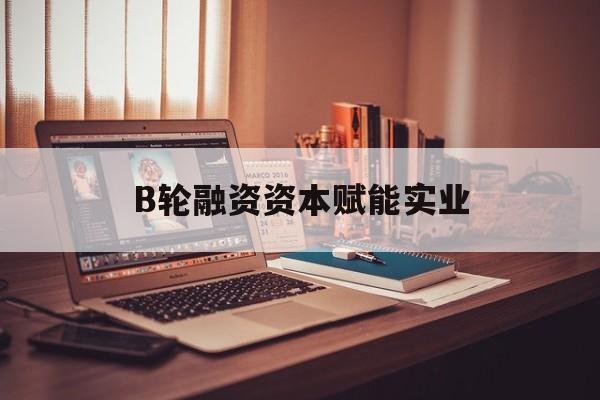 乌兰浩特市B轮融资资本赋能实业(b轮融资公司值得工作吗)